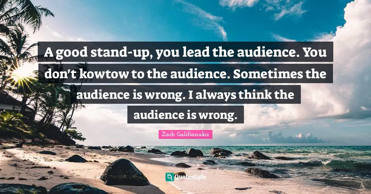 A good stand-up, you lead the audience. You don't kowtow to the audience. Sometimes the audience is wrong. I always think the audience is wrong.