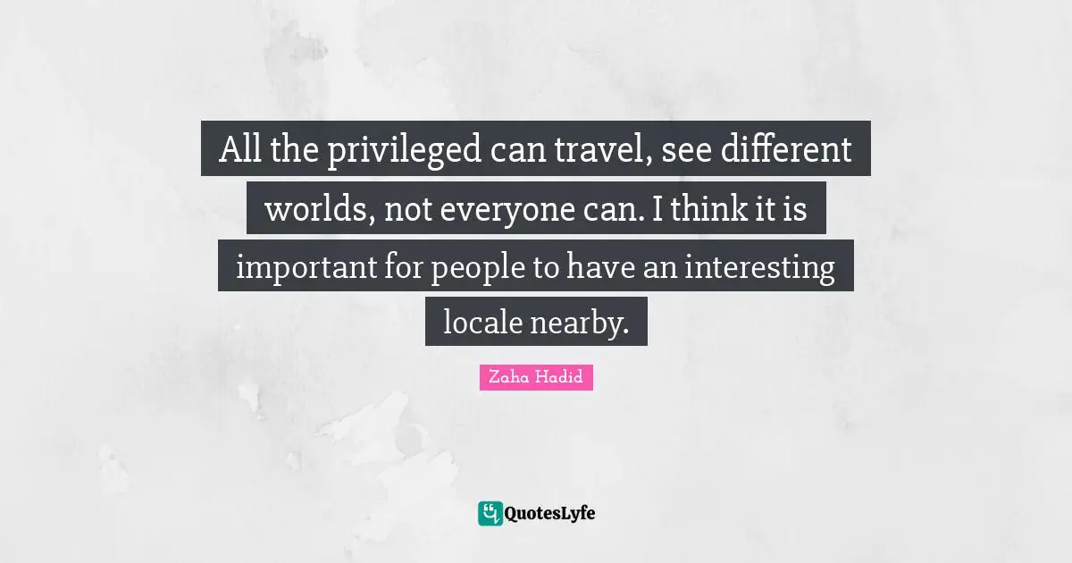 Zaha Hadid Quotes: All the privileged can travel, see different worlds, not everyone can. I think it is important for people to have an interesting locale nearby.