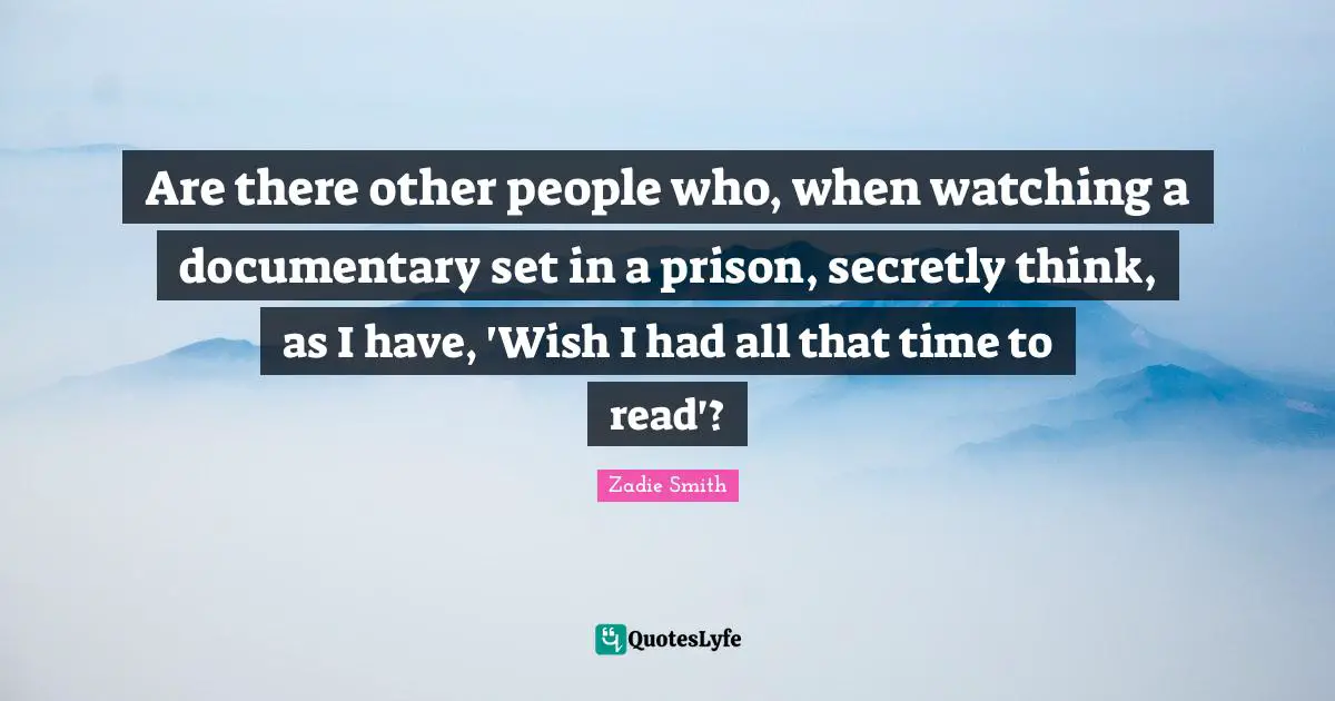 Zadie Smith Quotes: "Are there other people who, when watching a documentary set in a prison, secretly think, as I have, 'Wish I had all that time to read'?"