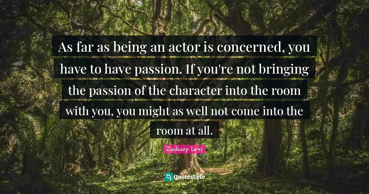 As far as being an actor is concerned, you have to have passion. If you're not bringing the passion of the character into the room with you, you might as well not come into the room at all.