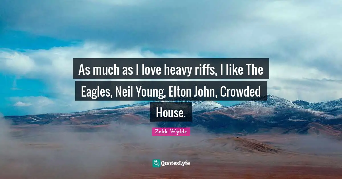 As much as I love heavy riffs, I like The Eagles, Neil Young, Elton John, Crowded House.