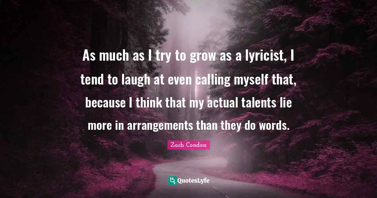 As much as I try to grow as a lyricist, I tend to laugh at even calling myself that, because I think that my actual talents lie more in arrangements than they do words.