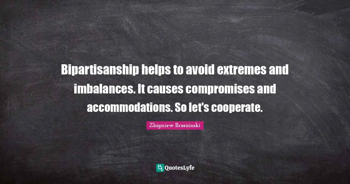 Bipartisanship helps to avoid extremes and imbalances. It causes compromises and accommodations. So let's cooperate.