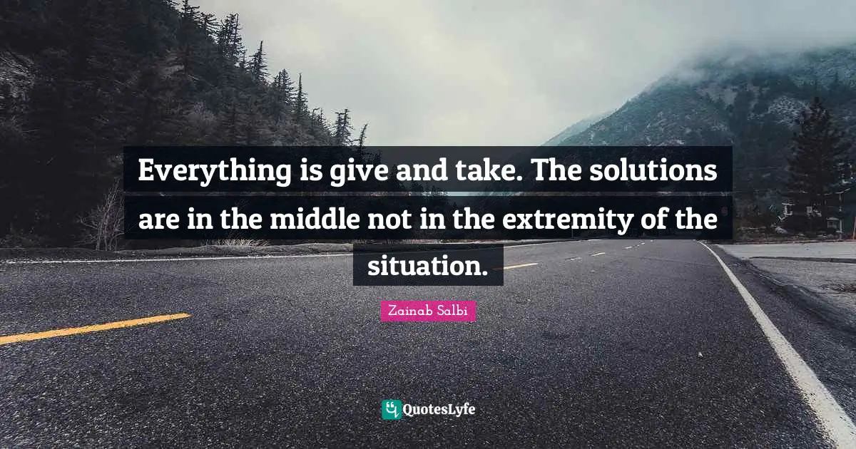 Everything is give and take. The solutions are in the middle not in the extremity of the situation.