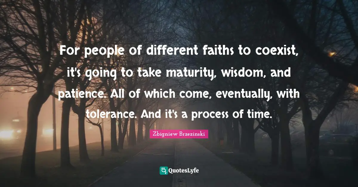For people of different faiths to coexist, it's going to take maturity, wisdom, and patience. All of which come, eventually, with tolerance. And it's a process of time.