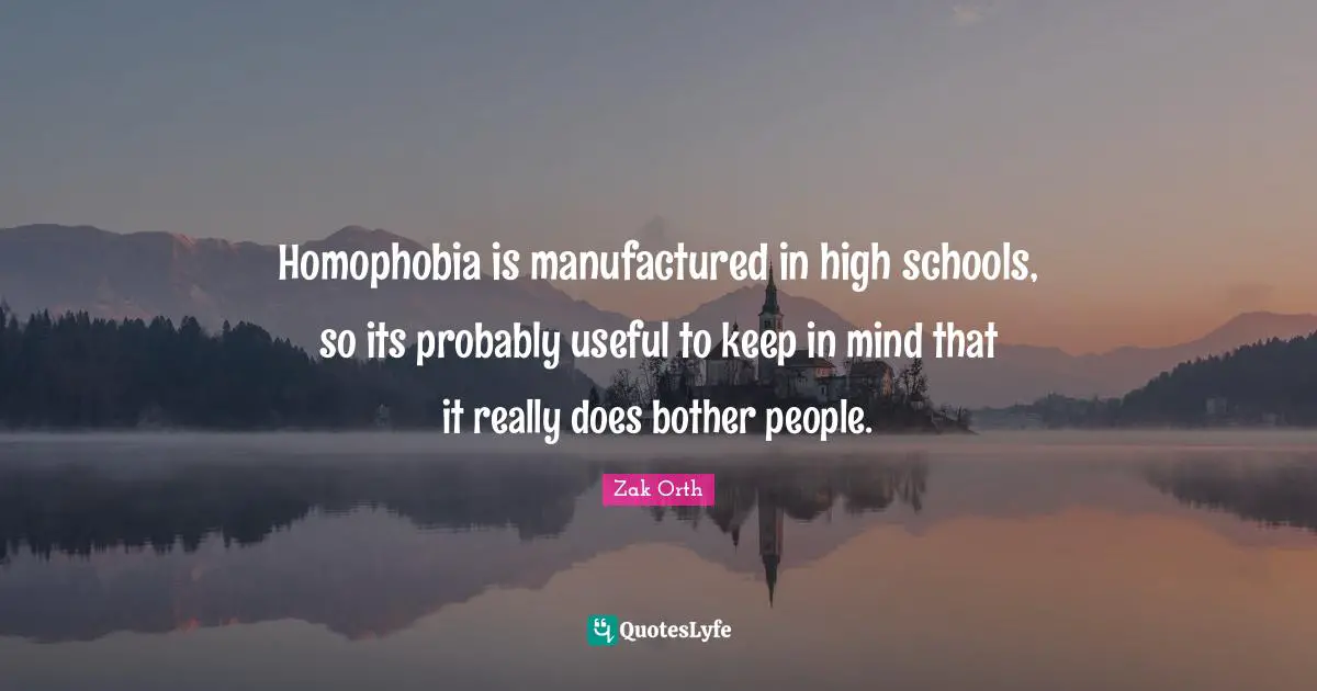 Homophobia is manufactured in high schools, so its probably useful to keep in mind that it really does bother people.