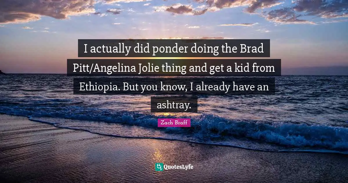 I actually did ponder doing the Brad Pitt/Angelina Jolie thing and get a kid from Ethiopia. But you know, I already have an ashtray.