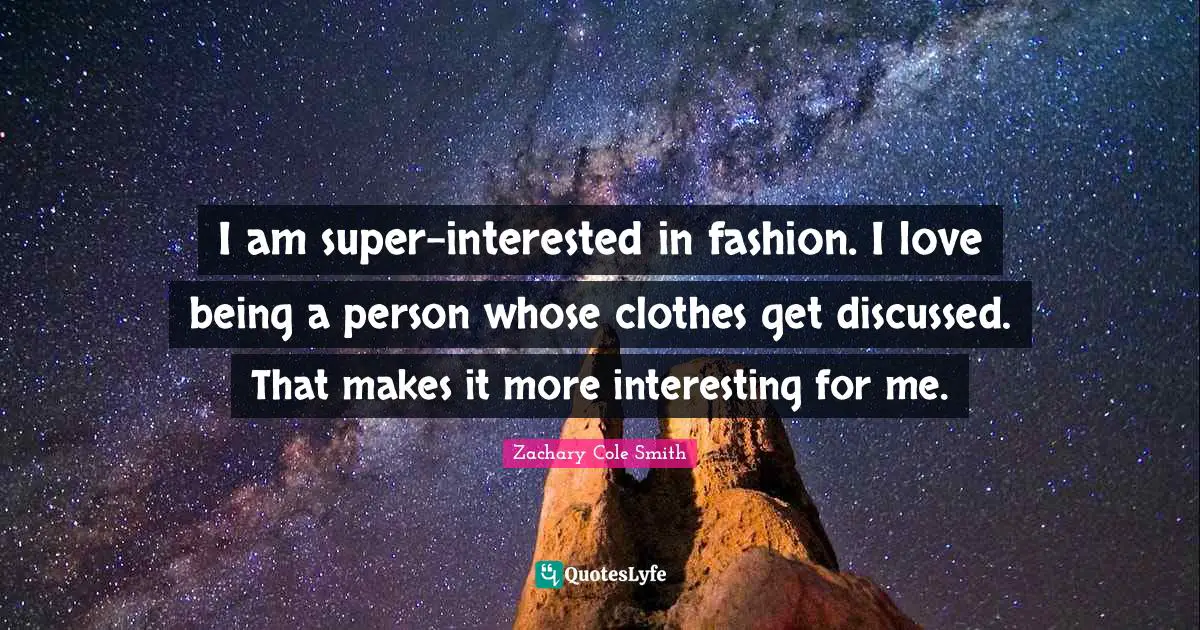 I am super-interested in fashion. I love being a person whose clothes get discussed. That makes it more interesting for me.