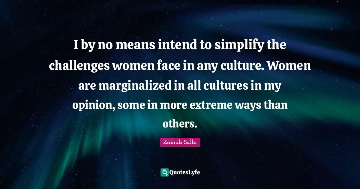 I by no means intend to simplify the challenges women face in any culture. Women are marginalized in all cultures in my opinion, some in more extreme ways than others.