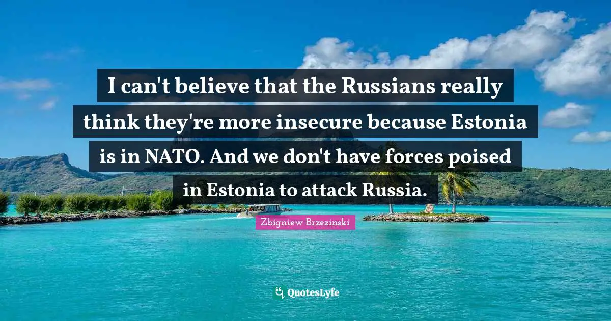 I can't believe that the Russians really think they're more insecure because Estonia is in NATO. And we don't have forces poised in Estonia to attack Russia.