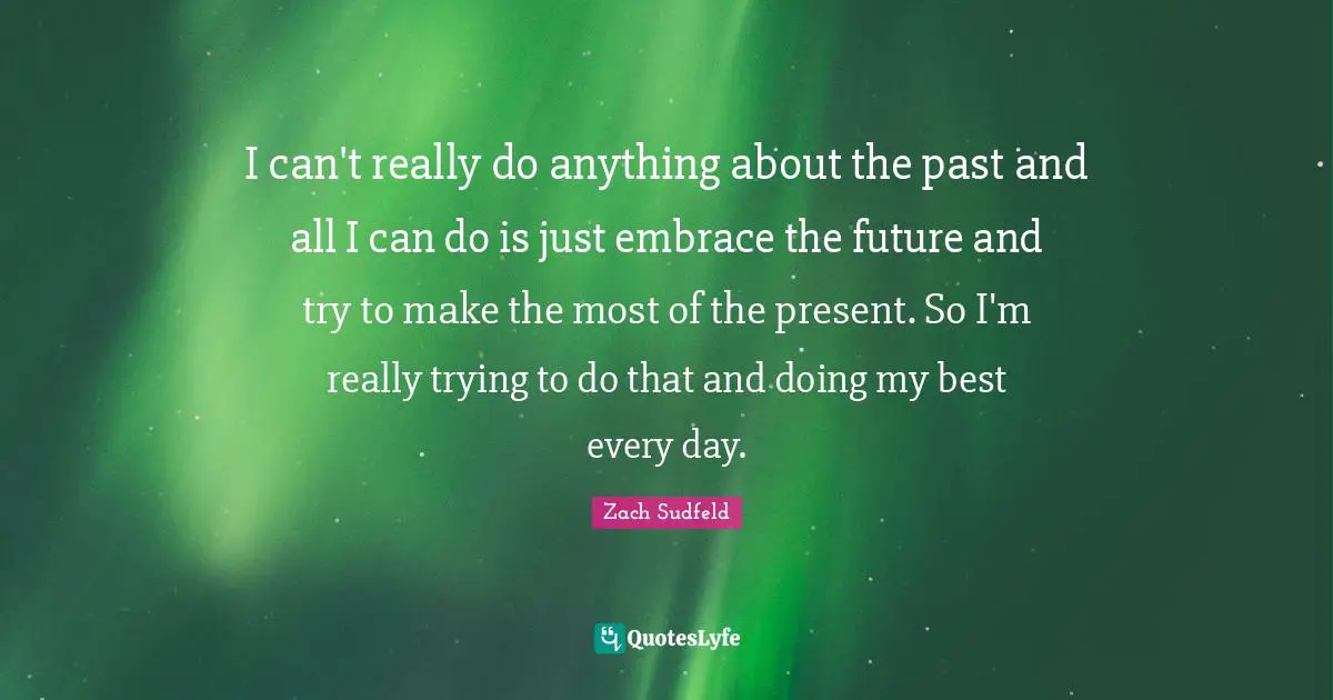 I can't really do anything about the past and all I can do is just embrace the future and try to make the most of the present. So I'm really trying to do that and doing my best every day.