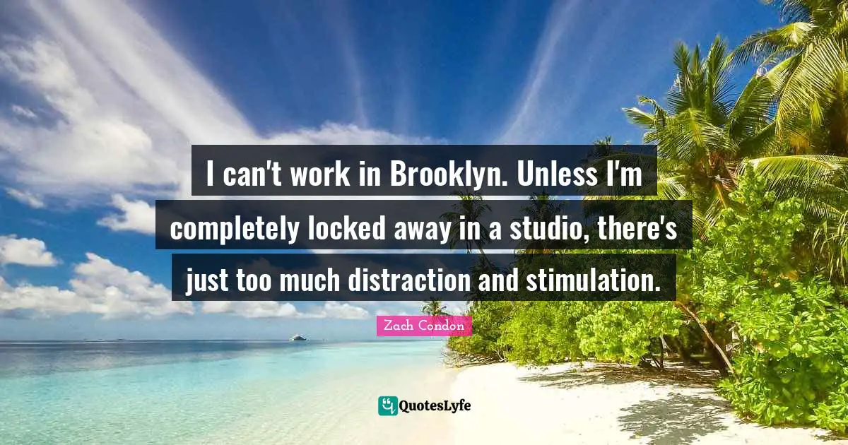 I can't work in Brooklyn. Unless I'm completely locked away in a studio, there's just too much distraction and stimulation.
