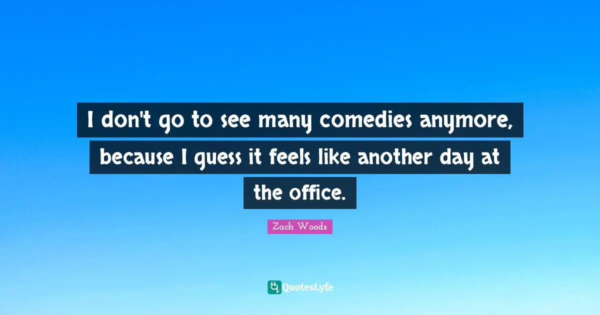 I don't go to see many comedies anymore, because I guess it feels like another day at the office.
