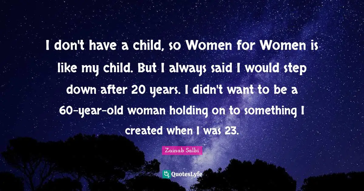 I don't have a child, so Women for Women is like my child. But I always said I would step down after 20 years. I didn't want to be a 60-year-old woman holding on to something I created when I was 23.