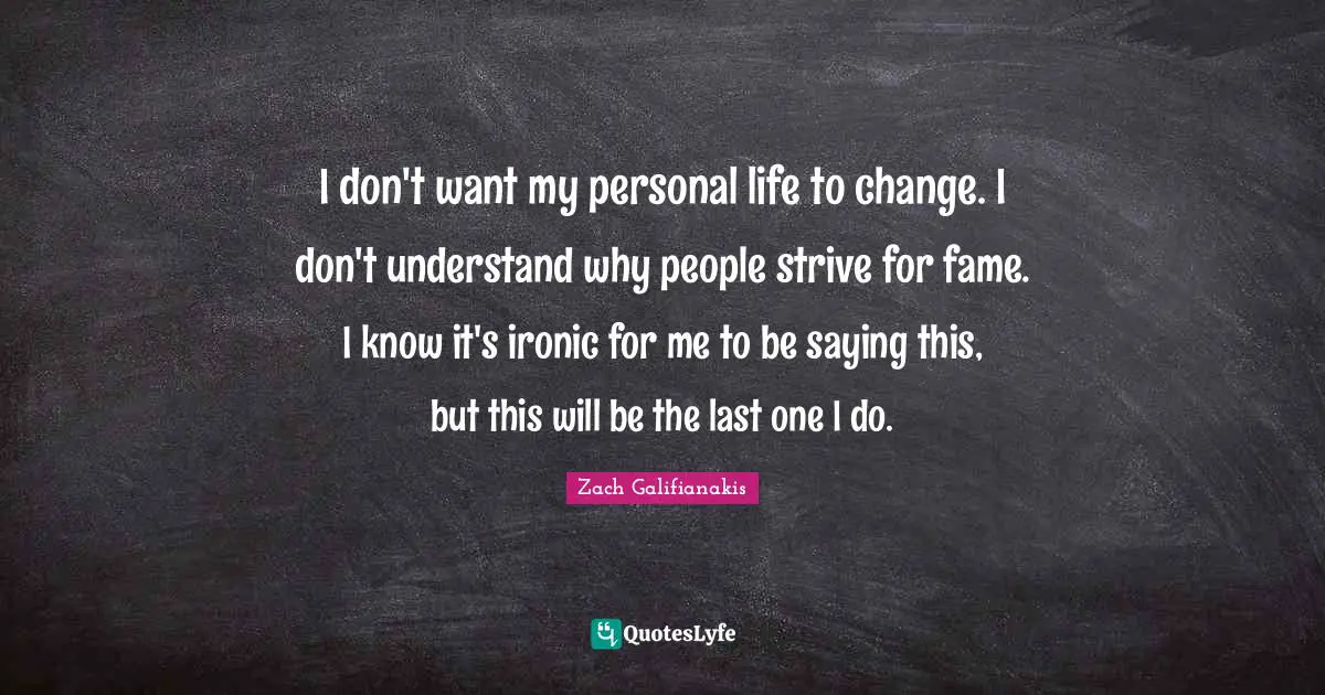I don't want my personal life to change. I don't understand why people strive for fame. I know it's ironic for me to be saying this, but this will be the last one I do.