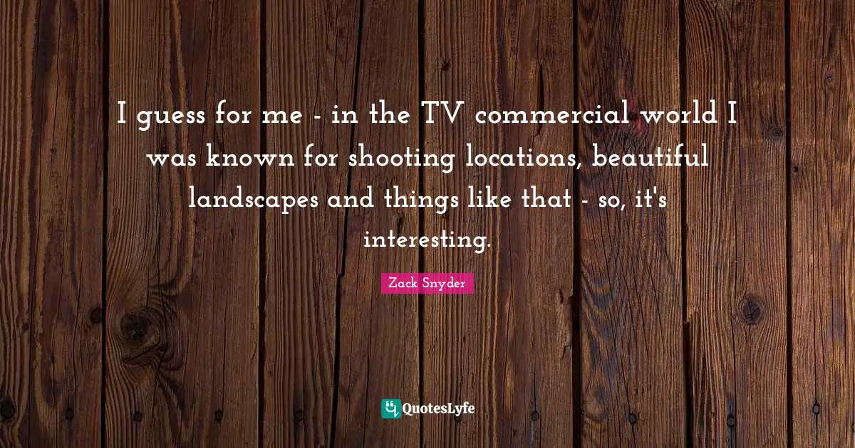 I guess for me - in the TV commercial world I was known for shooting locations, beautiful landscapes and things like that - so, it's interesting.