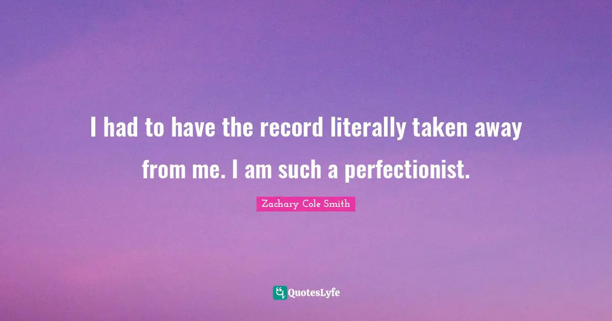 I had to have the record literally taken away from me. I am such a perfectionist.