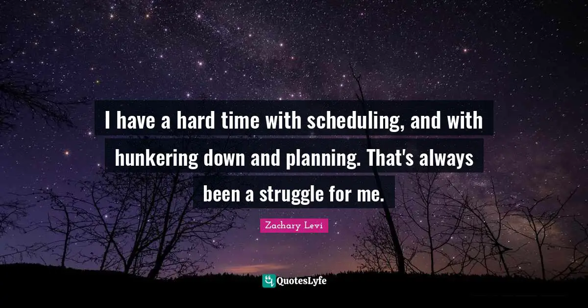 I have a hard time with scheduling, and with hunkering down and planning. That's always been a struggle for me.