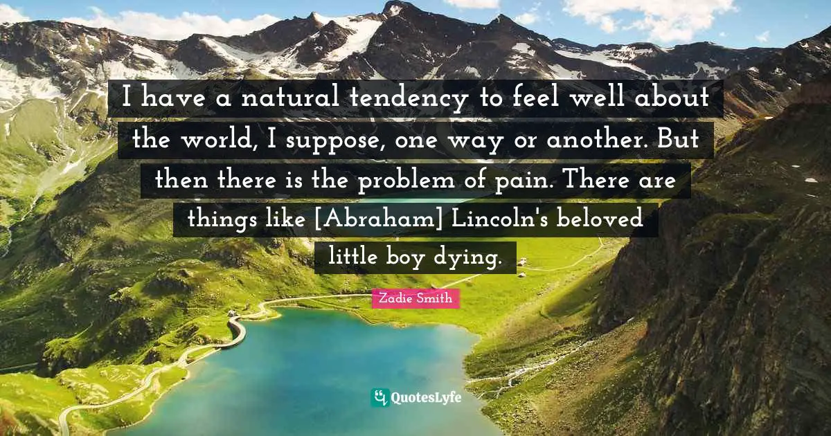 I have a natural tendency to feel well about the world, I suppose, one way or another. But then there is the problem of pain. There are things like [Abraham] Lincoln's beloved little boy dying.