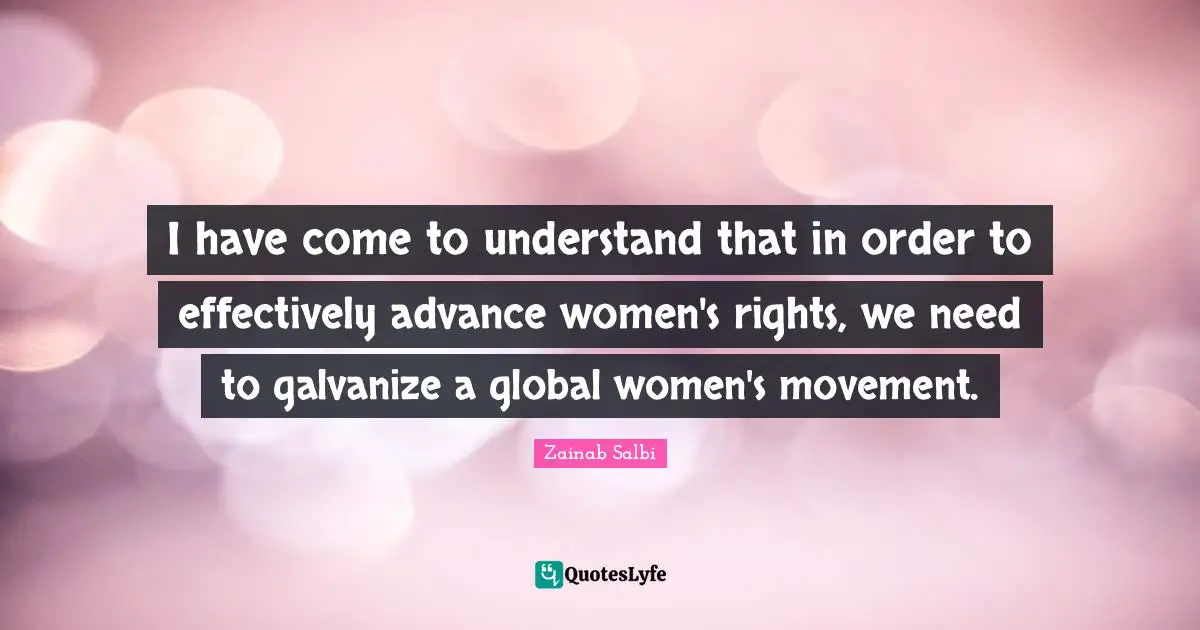 I have come to understand that in order to effectively advance women's rights, we need to galvanize a global women's movement.