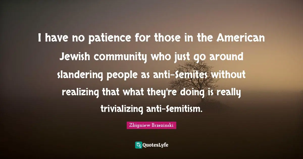 I have no patience for those in the American Jewish community who just go around slandering people as anti-Semites without realizing that what they're doing is really trivializing anti-Semitism.