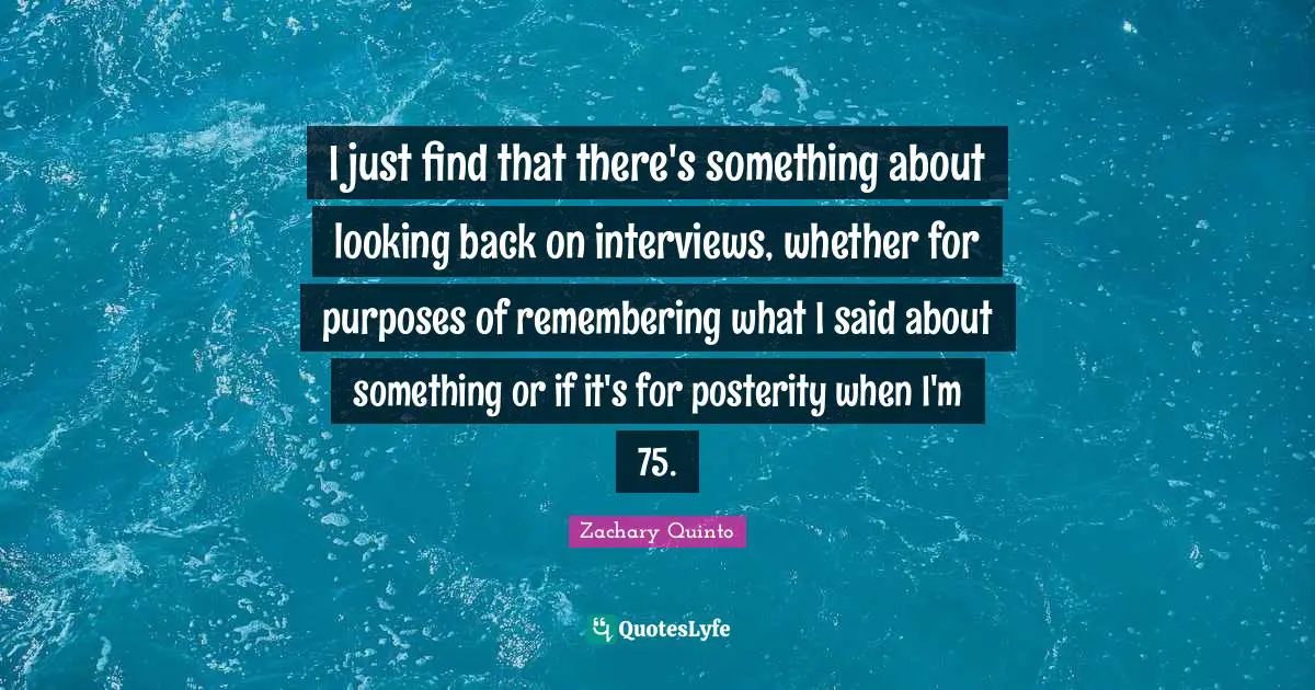 I just find that there's something about looking back on interviews, whether for purposes of remembering what I said about something or if it's for posterity when I'm 75.