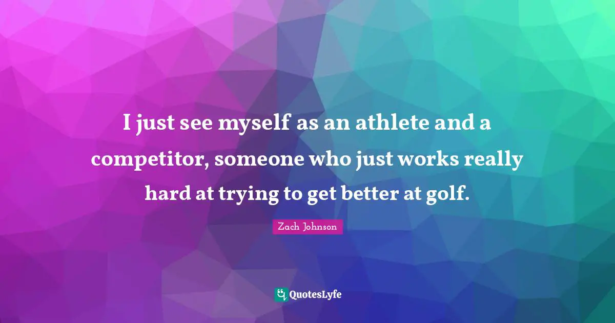 I just see myself as an athlete and a competitor, someone who just works really hard at trying to get better at golf.