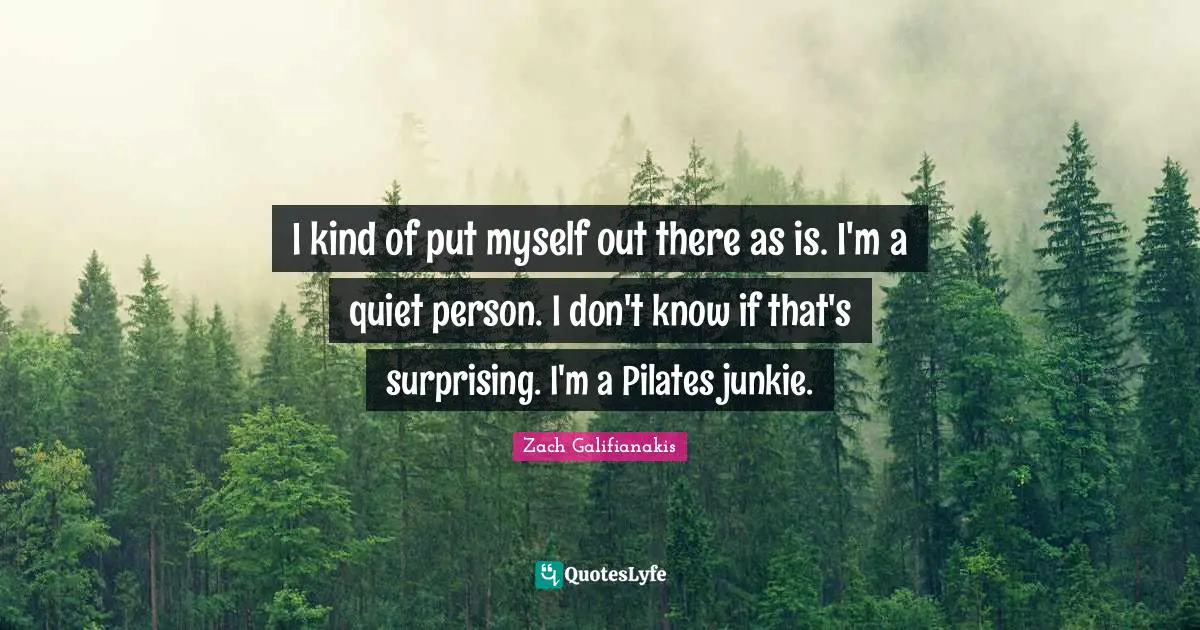 I kind of put myself out there as is. I'm a quiet person. I don't know if that's surprising. I'm a Pilates junkie.