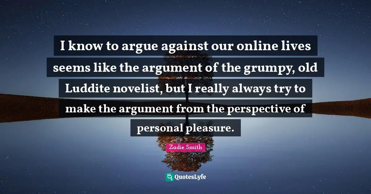 Zadie Smith Quotes: "I know to argue against our online lives seems like the argument of the grumpy, old Luddite novelist, but I really always try to make the argument from the perspective of personal pleasure."