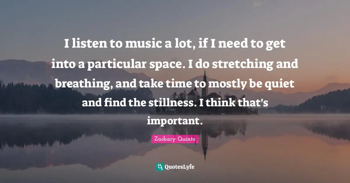 Zachary Quinto Quotes: "I listen to music a lot, if I need to get into a particular space. I do stretching and breathing, and take time to mostly be quiet and find the stillness. I think that's important."