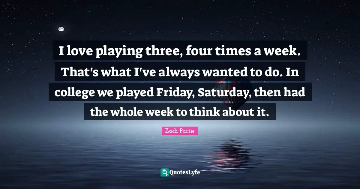 I love playing three, four times a week. That's what I've always wanted to do. In college we played Friday, Saturday, then had the whole week to think about it.