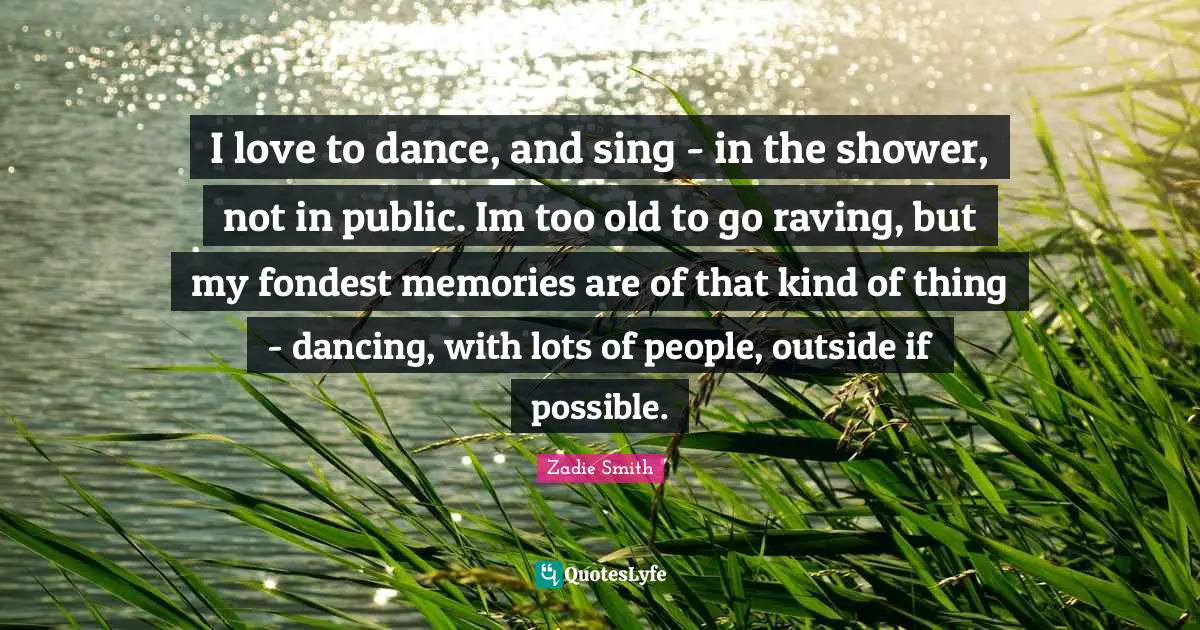 I love to dance, and sing - in the shower, not in public. Im too old to go raving, but my fondest memories are of that kind of thing - dancing, with lots of people, outside if possible.