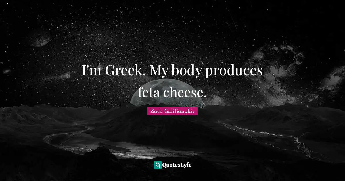 I'm Greek. My body produces feta cheese.
