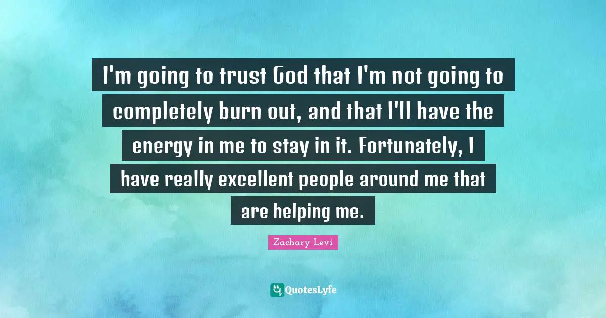 I'm going to trust God that I'm not going to completely burn out, and that I'll have the energy in me to stay in it. Fortunately, I have really excellent people around me that are helping me.