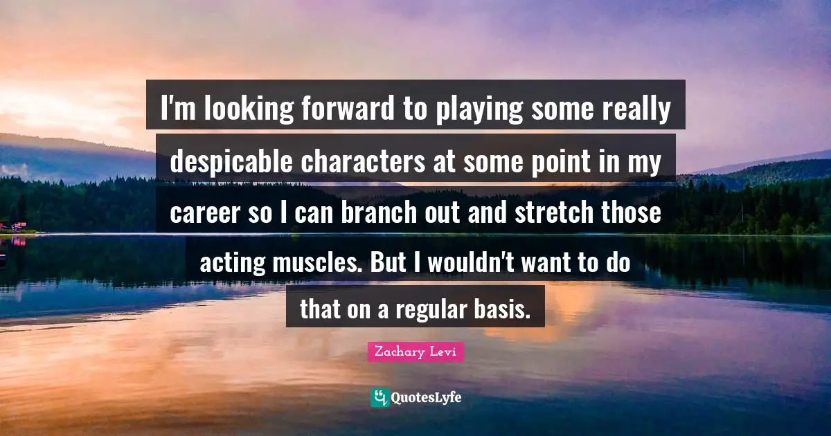 I'm looking forward to playing some really despicable characters at some point in my career so I can branch out and stretch those acting muscles. But I wouldn't want to do that on a regular basis.