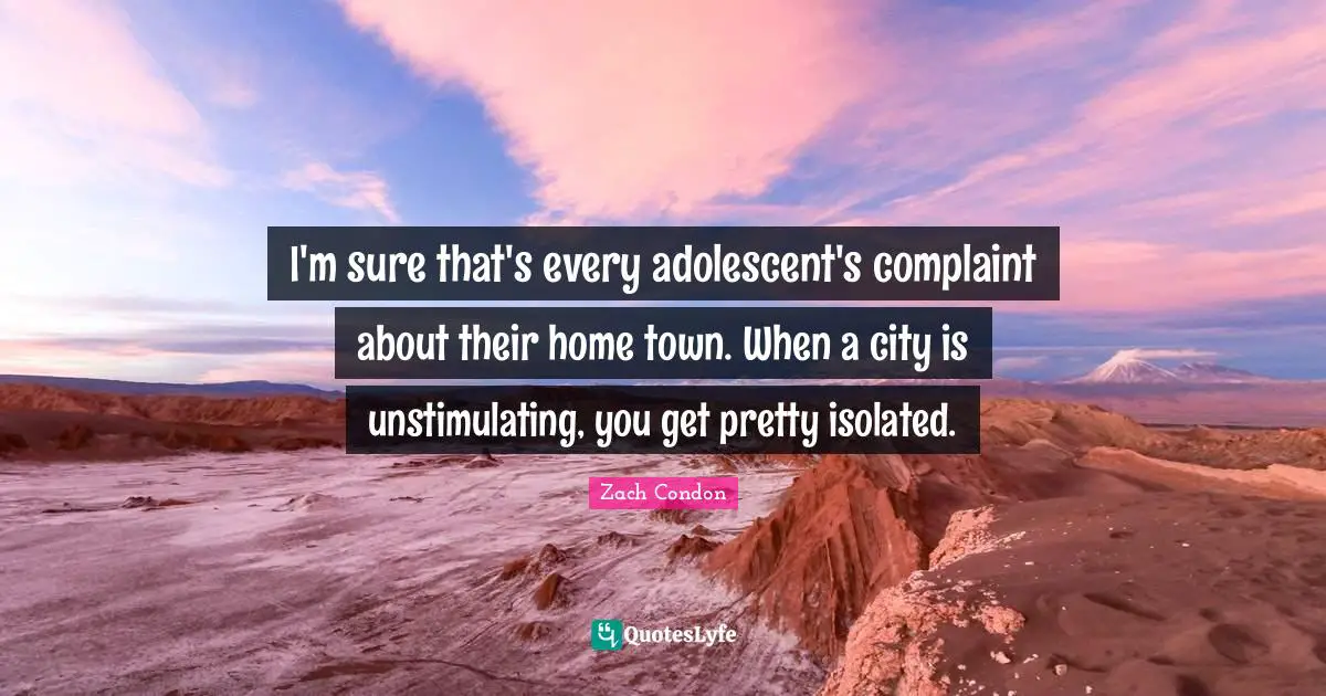 I'm sure that's every adolescent's complaint about their home town. When a city is unstimulating, you get pretty isolated.