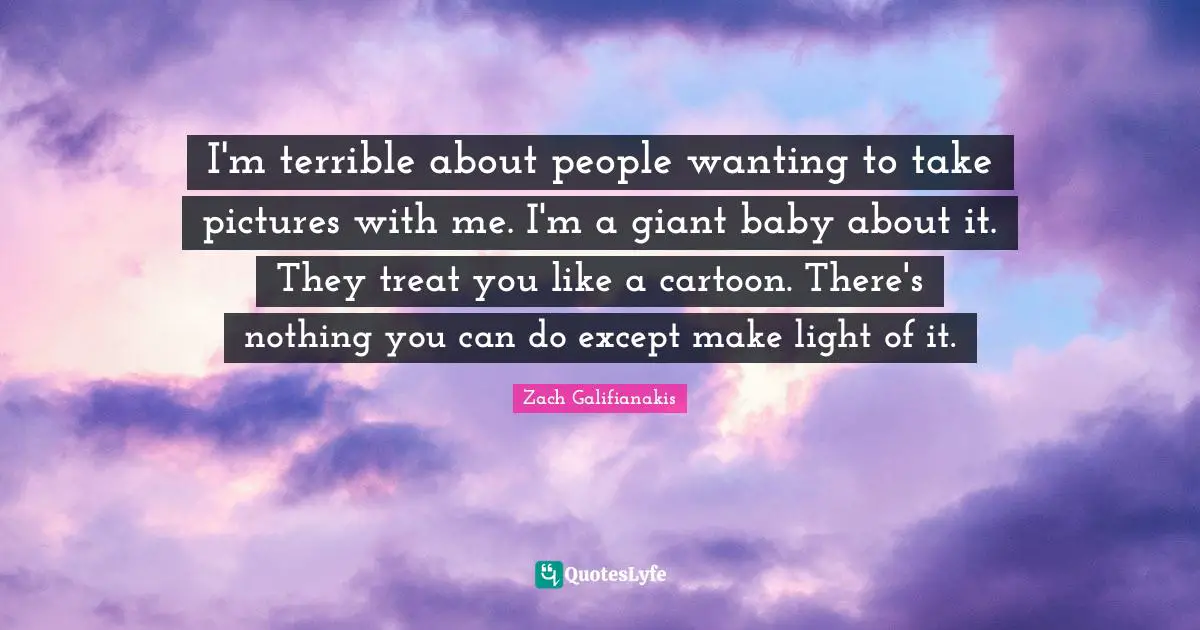 I'm terrible about people wanting to take pictures with me. I'm a giant baby about it. They treat you like a cartoon. There's nothing you can do except make light of it.
