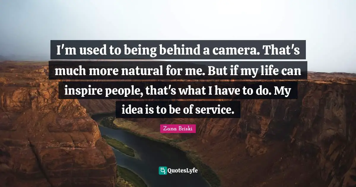 I'm used to being behind a camera. That's much more natural for me. But if my life can inspire people, that's what I have to do. My idea is to be of service.