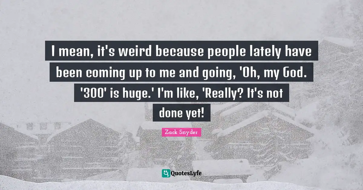 I mean, it's weird because people lately have been coming up to me and going, 'Oh, my God. '300' is huge.' I'm like, 'Really? It's not done yet!