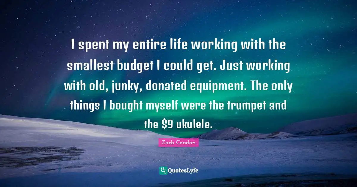 I spent my entire life working with the smallest budget I could get. Just working with old, junky, donated equipment. The only things I bought myself were the trumpet and the $9 ukulele.