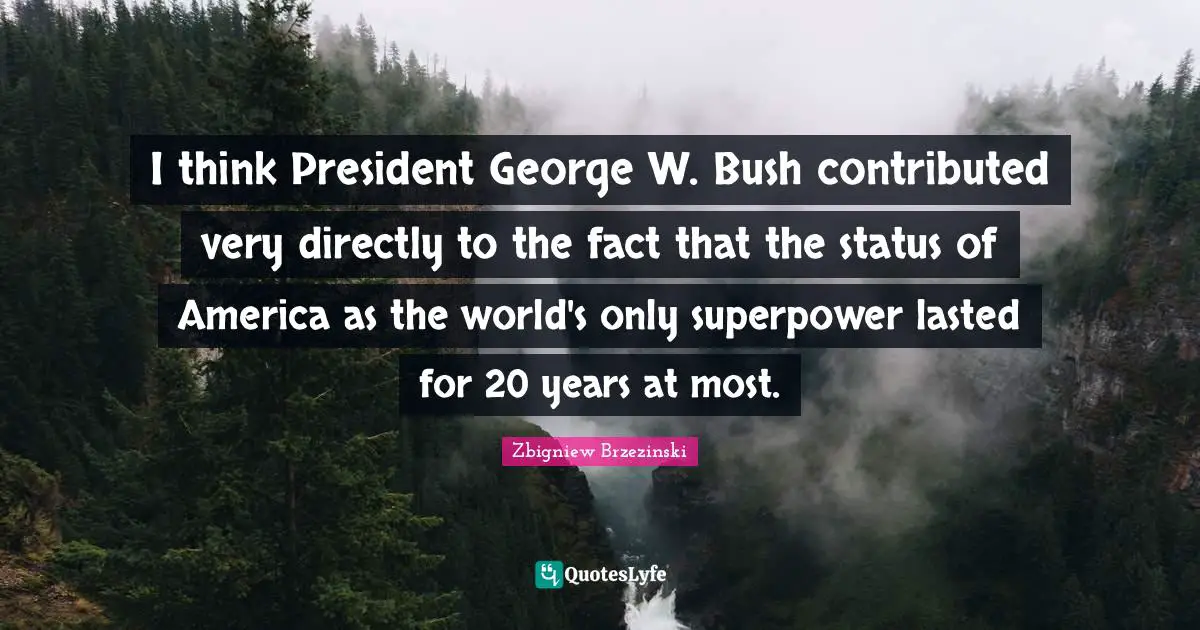 I think President George W. Bush contributed very directly to the fact that the status of America as the world's only superpower lasted for 20 years at most.