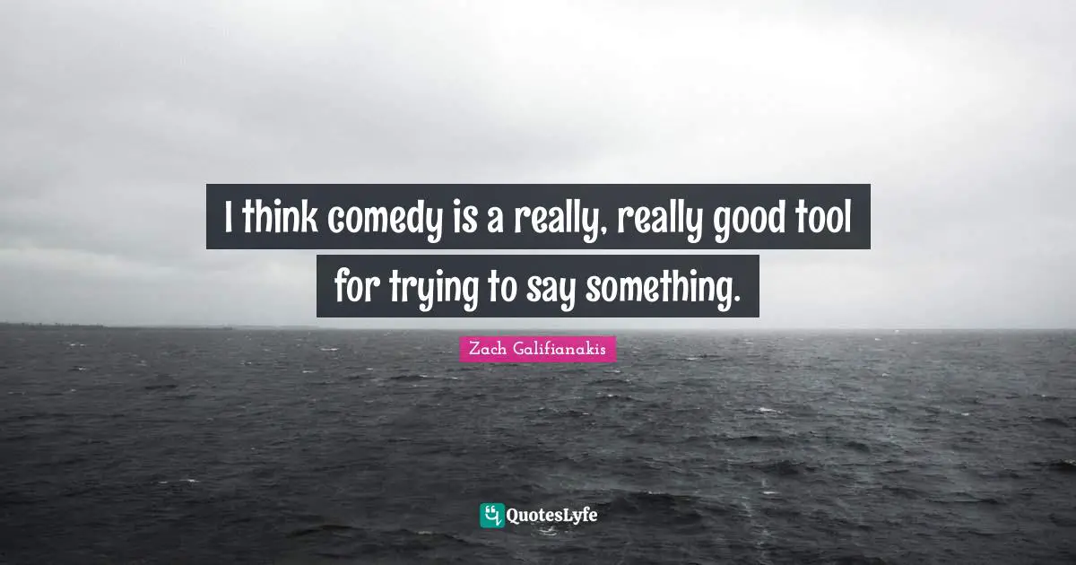 I think comedy is a really, really good tool for trying to say something.