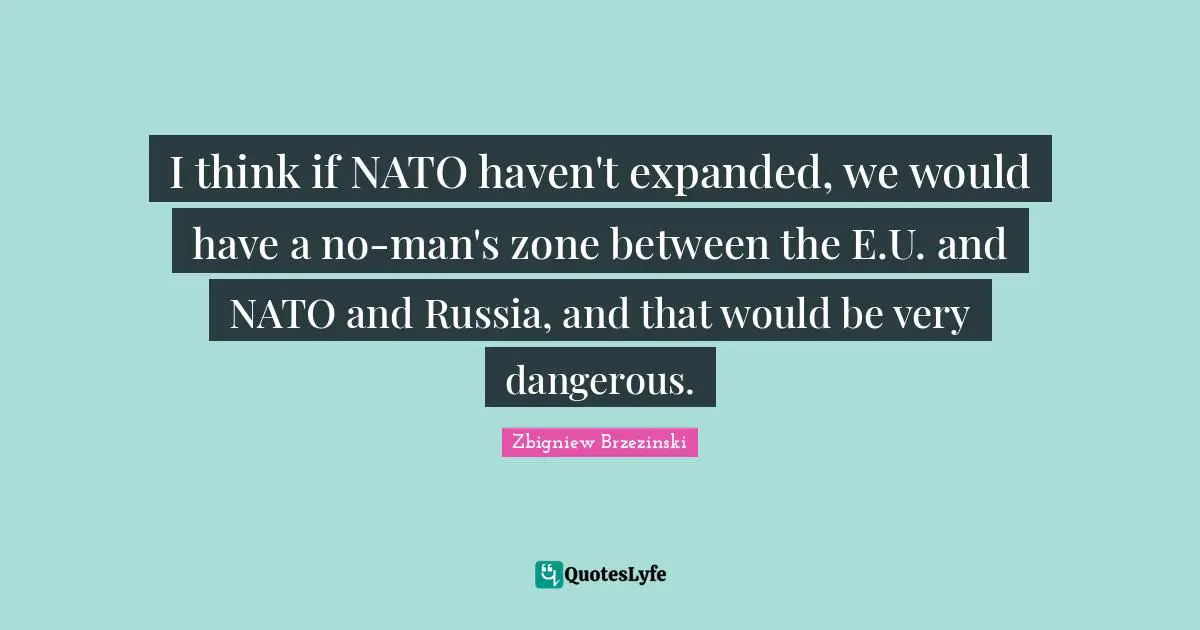 I think if NATO haven't expanded, we would have a no-man's zone between the E.U. and NATO and Russia, and that would be very dangerous.