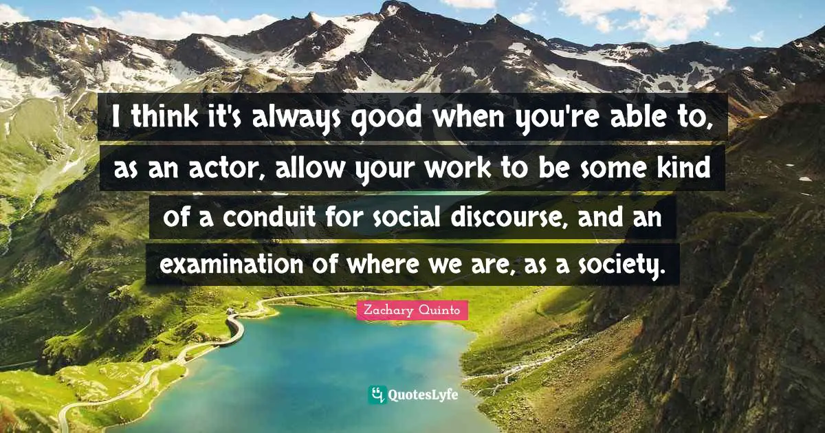 Zachary Quinto Quotes: "I think it's always good when you're able to, as an actor, allow your work to be some kind of a conduit for social discourse, and an examination of where we are, as a society."