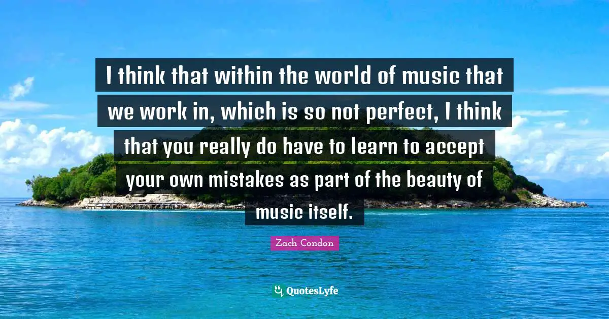 I think that within the world of music that we work in, which is so not perfect, I think that you really do have to learn to accept your own mistakes as part of the beauty of music itself.