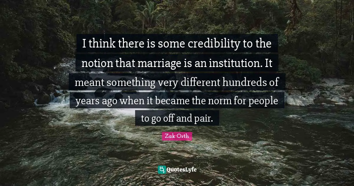 I think there is some credibility to the notion that marriage is an institution. It meant something very different hundreds of years ago when it became the norm for people to go off and pair.
