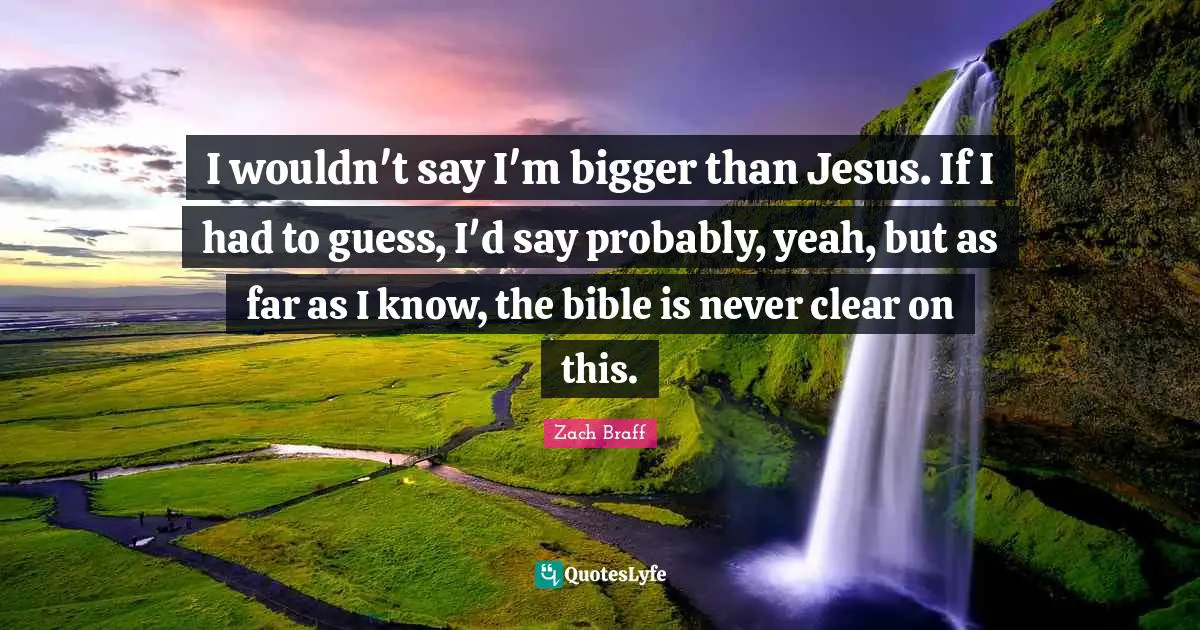 I wouldn't say I'm bigger than Jesus. If I had to guess, I'd say probably, yeah, but as far as I know, the bible is never clear on this.