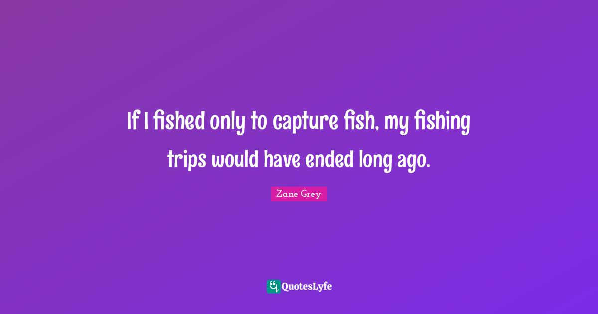 Fishing Quotes: "If I fished only to capture fish, my fishing trips would have ended long ago."