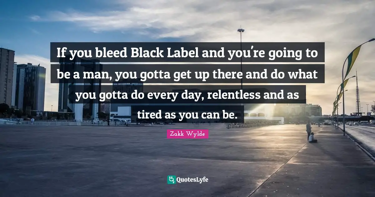 If you bleed Black Label and you're going to be a man, you gotta get up there and do what you gotta do every day, relentless and as tired as you can be.