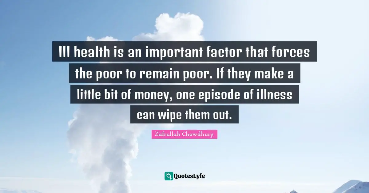 Ill health is an important factor that forces the poor to remain poor. If they make a little bit of money, one episode of illness can wipe them out.